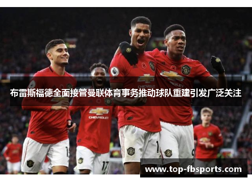 布雷斯福德全面接管曼联体育事务推动球队重建引发广泛关注 布雷斯福德全面接管曼联体育事务推动球队重建引发广泛关注